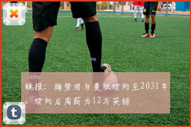 镜报：梅努将与曼联续约至2031年，续约后周薪为12万英镑