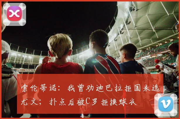 索伦蒂诺：我曾劝迪巴拉拒国米选尤文；扑点后被C罗拒换球衣