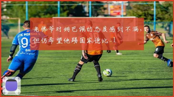 老佛爷对姆巴佩的态度感到不满，但仍希望他踢国家德比_1