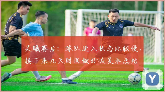 吴曦赛后：球队进入状态比较慢，接下来几天时间做好恢复和总结