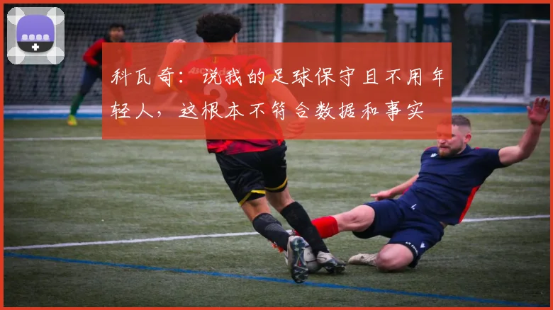科瓦奇：说我的足球保守且不用年轻人，这根本不符合数据和事实